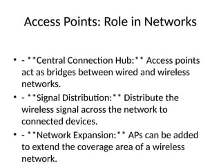 Access Points: Role in Networks
• - **Central Connection Hub:** Access points
act as bridges between wired and wireless
networks.
• - **Signal Distribution:** Distribute the
wireless signal across the network to
connected devices.
• - **Network Expansion:** APs can be added
to extend the coverage area of a wireless
network.
 