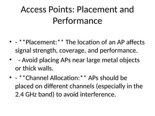 Access Points: Placement and
Performance
• - **Placement:** The location of an AP affects
signal strength, coverage, and performance.
• - Avoid placing APs near large metal objects
or thick walls.
• - **Channel Allocation:** APs should be
placed on different channels (especially in the
2.4 GHz band) to avoid interference.
 