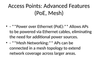 Access Points: Advanced Features
(PoE, Mesh)
• - **Power over Ethernet (PoE):** Allows APs
to be powered via Ethernet cables, eliminating
the need for additional power sources.
• - **Mesh Networking:** APs can be
connected in a mesh topology to extend
network coverage across larger areas.
 