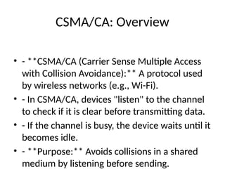 CSMA/CA: Overview
• - **CSMA/CA (Carrier Sense Multiple Access
with Collision Avoidance):** A protocol used
by wireless networks (e.g., Wi-Fi).
• - In CSMA/CA, devices "listen" to the channel
to check if it is clear before transmitting data.
• - If the channel is busy, the device waits until it
becomes idle.
• - **Purpose:** Avoids collisions in a shared
medium by listening before sending.
 