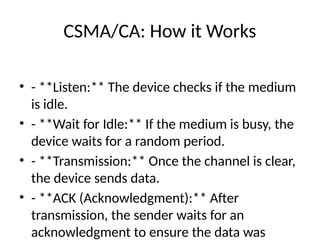 CSMA/CA: How it Works
• - **Listen:** The device checks if the medium
is idle.
• - **Wait for Idle:** If the medium is busy, the
device waits for a random period.
• - **Transmission:** Once the channel is clear,
the device sends data.
• - **ACK (Acknowledgment):** After
transmission, the sender waits for an
acknowledgment to ensure the data was
 