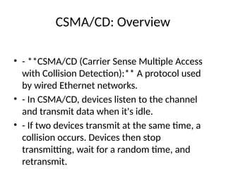 CSMA/CD: Overview
• - **CSMA/CD (Carrier Sense Multiple Access
with Collision Detection):** A protocol used
by wired Ethernet networks.
• - In CSMA/CD, devices listen to the channel
and transmit data when it's idle.
• - If two devices transmit at the same time, a
collision occurs. Devices then stop
transmitting, wait for a random time, and
retransmit.
 