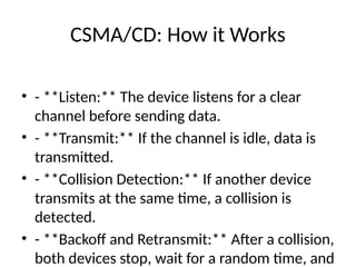 CSMA/CD: How it Works
• - **Listen:** The device listens for a clear
channel before sending data.
• - **Transmit:** If the channel is idle, data is
transmitted.
• - **Collision Detection:** If another device
transmits at the same time, a collision is
detected.
• - **Backoff and Retransmit:** After a collision,
both devices stop, wait for a random time, and
 