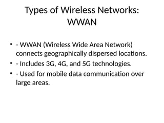 Types of Wireless Networks:
WWAN
• - WWAN (Wireless Wide Area Network)
connects geographically dispersed locations.
• - Includes 3G, 4G, and 5G technologies.
• - Used for mobile data communication over
large areas.
 