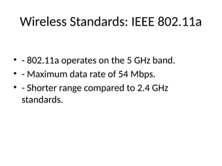 Wireless Standards: IEEE 802.11a
• - 802.11a operates on the 5 GHz band.
• - Maximum data rate of 54 Mbps.
• - Shorter range compared to 2.4 GHz
standards.
 