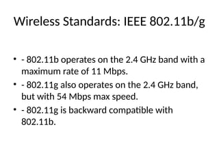 Wireless Standards: IEEE 802.11b/g
• - 802.11b operates on the 2.4 GHz band with a
maximum rate of 11 Mbps.
• - 802.11g also operates on the 2.4 GHz band,
but with 54 Mbps max speed.
• - 802.11g is backward compatible with
802.11b.
 