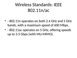 Wireless Standards: IEEE
802.11n/ac
• - 802.11n operates on both 2.4 GHz and 5 GHz
bands, with a maximum speed of 600 Mbps.
• - 802.11ac operates on 5 GHz, offering speeds
up to 3.5 Gbps (with MU-MIMO).
 