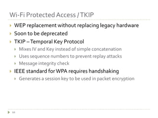 Wi-Fi Protected Access / TKIP10WEP replacement without replacing legacy hardwareSoon to be deprecatedTKIP – Temporal Key ProtocolMixes IV and Key instead of simple concatenationUses sequence numbers to prevent replay attacksMessage integrity checkIEEE standard for WPA requires handshakingGenerates a session key to be used in packet encryption