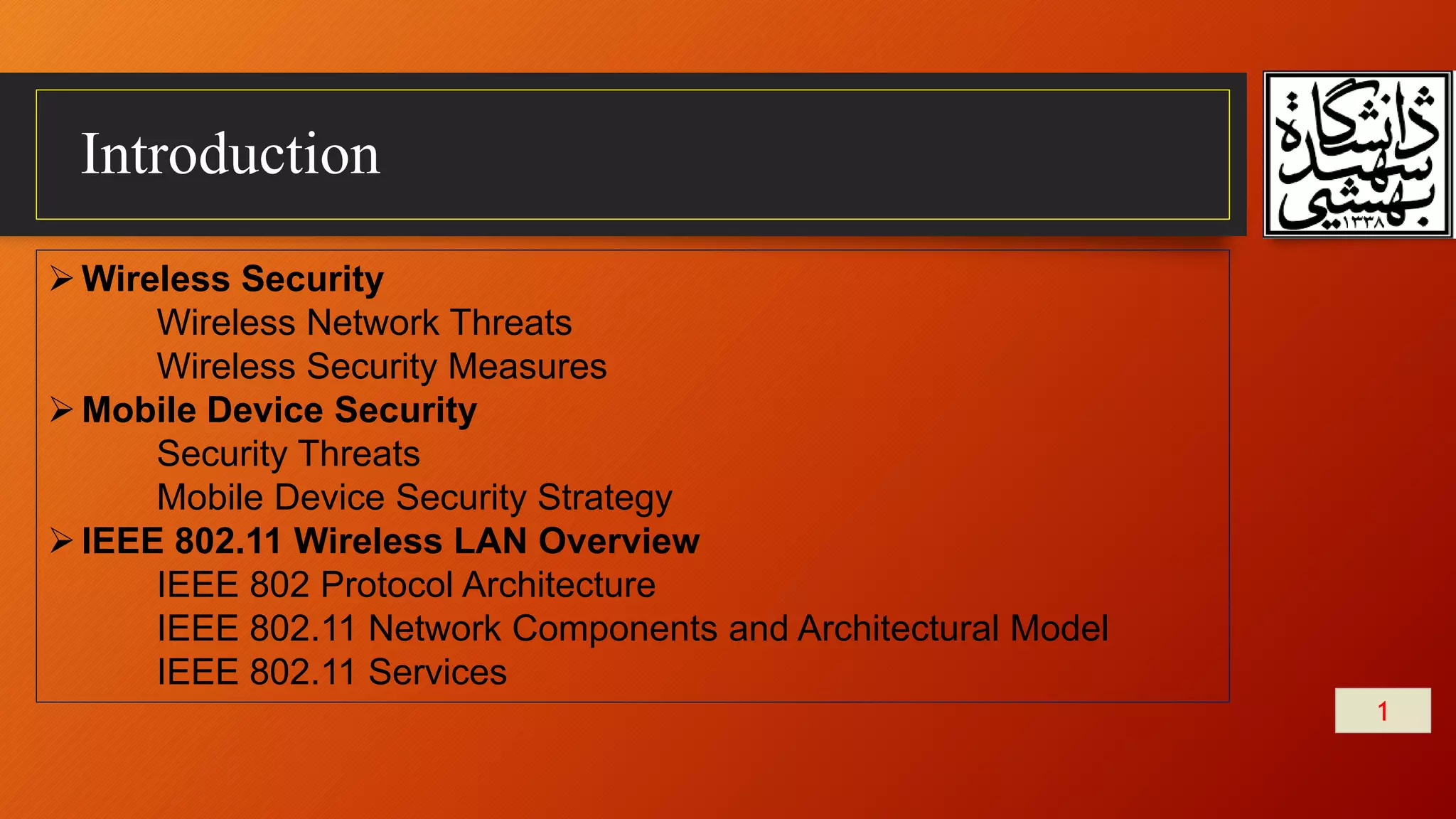 Introduction
Wireless Security
Wireless Network Threats
Wireless Security Measures
Mobile Device Security
Security Threats
Mobile Device Security Strategy
IEEE 802.11 Wireless LAN Overview
IEEE 802 Protocol Architecture
IEEE 802.11 Network Components and Architectural Model
IEEE 802.11 Services
1
 