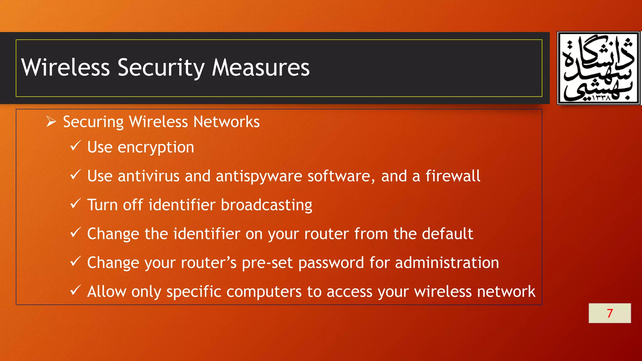 Wireless Security Measures
7
 Securing Wireless Networks
 Use encryption
 Use antivirus and antispyware software, and a firewall
 Turn off identifier broadcasting
 Change the identifier on your router from the default
 Change your router’s pre-set password for administration
 Allow only specific computers to access your wireless network
 