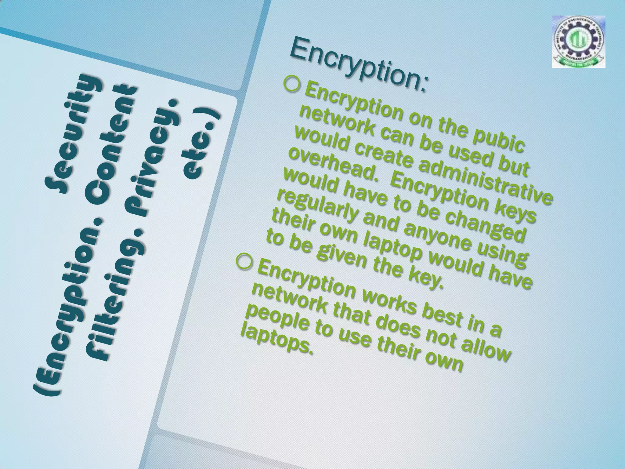 Security (Encryption, Content Filtering, Privacy, etc.)Encryption:Encryption on the pubic network can be used but would create administrative overhead.  Encryption keys would have to be changed regularly and anyone using their own laptop would have to be given the key.  