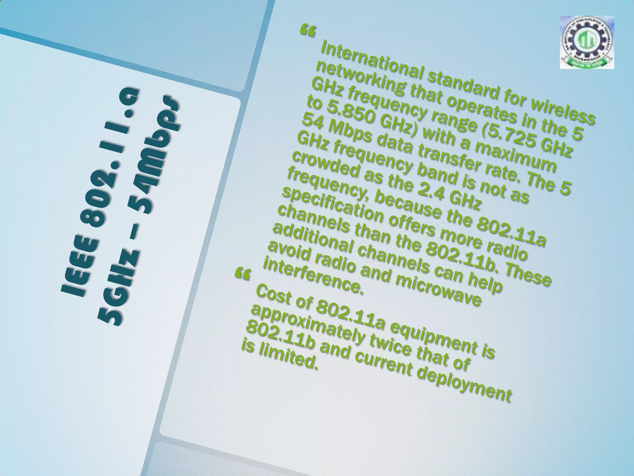 IEEE 802.11.a 5GHz – 54MbpsInternational standard for wireless networking that operates in the 5 GHz frequency range (5.725 GHz to 5.850 GHz) with a maximum 54 Mbps data transfer rate. The 5 GHz frequency band is not as crowded as the 2.4 GHz frequency, because the 802.11a specification offers more radio channels than the 802.11b. These additional channels can help avoid radio and microwave interference. Cost of 802.11a equipment is approximately twice that of 802.11b and current deployment is limited.