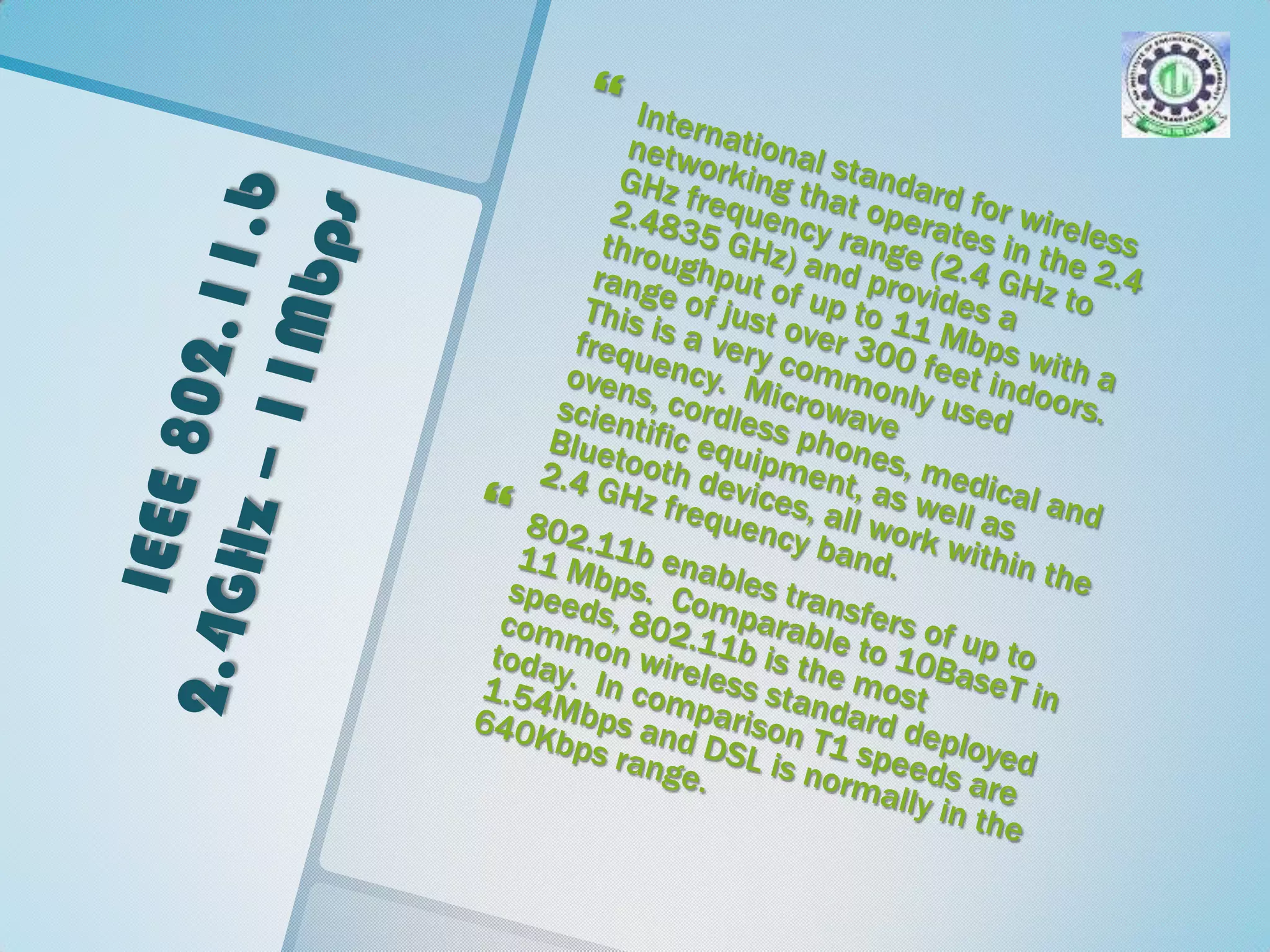 IEEE 802.11.b 2.4GHz – 11MbpsInternational standard for wireless networking that operates in the 2.4 GHz frequency range (2.4 GHz to 2.4835 GHz) and provides a throughput of up to 11 Mbps with a range of just over 300 feet indoors.  This is a very commonly used frequency.  Microwave ovens, cordless phones, medical and scientific equipment, as well as Bluetooth devices, all work within the 2.4 GHz frequency band. 802.11b enables transfers of up to 11 Mbps.  Comparable to 10BaseT in speeds, 802.11b is the most common wireless standard deployed today.  In comparison T1 speeds are 1.54Mbps and DSL is normally in the 640Kbps range.