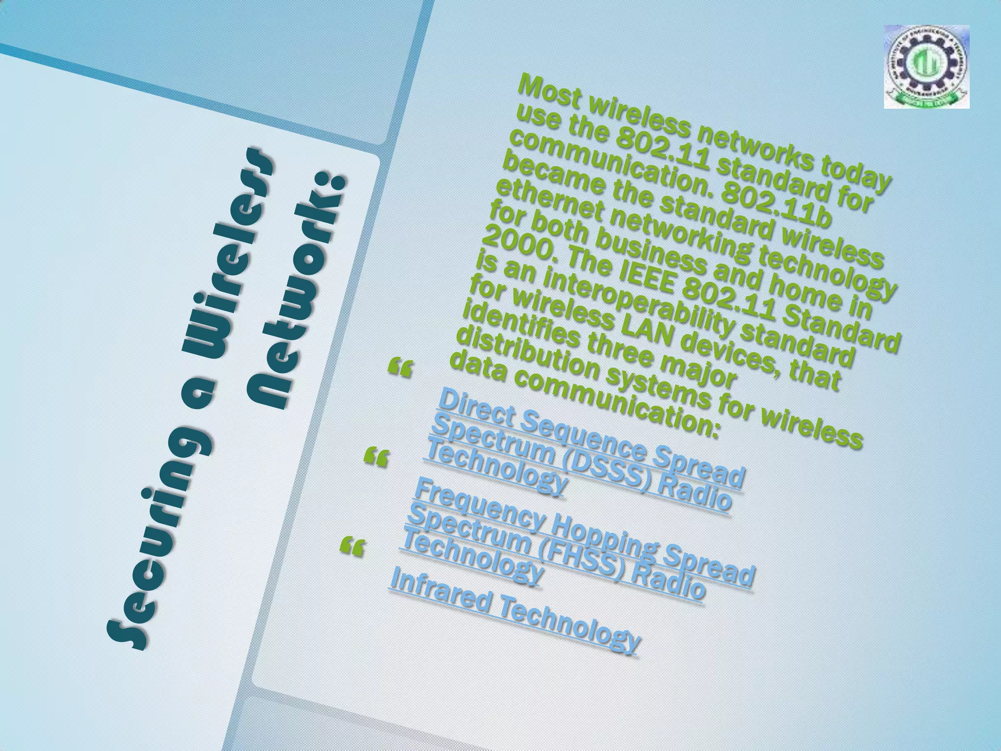 Securing a Wireless Network: Most wireless networks today use the 802.11 standard for communication. 802.11b became the standard wireless ethernet networking technology for both business and home in 2000. The IEEE 802.11 Standard is an interoperability standard for wireless LAN devices, that identifies three major distribution systems for wireless data communication: Direct Sequence Spread Spectrum (DSSS) Radio TechnologyFrequency Hopping Spread Spectrum (FHSS) Radio TechnologyInfrared Technology