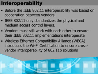 Interoperability  Before the IEEE 802.11 interoperability was based on cooperation between vendors. IEEE 802.11 only standardizes the physical and medium access control layers.   Vendors must still work with each other to ensure their IEEE 802.11 implementations interoperate  Wireless Ethernet Compatibility Alliance (WECA) introduces the Wi-Fi Certification to ensure cross-vendor interoperability of 802.11b solutions   