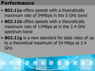 Performance 802.11a  offers speeds with a theoretically maximum rate of 54Mbps in the 5 GHz band 802.11b  offers speeds with a theoretically maximum rate of 11Mbps at in the 2.4 GHz spectrum band 802.11g  is a new standard for data rates of up to a theoretical maximum of 54 Mbps at 2.4 GHz.  