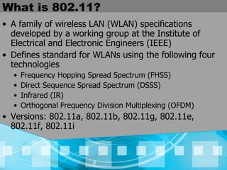 What is 802.11? A family of wireless LAN (WLAN) specifications developed by a working group at the Institute of Electrical and Electronic Engineers (IEEE) Defines standard for WLANs using the following four technologies Frequency Hopping Spread Spectrum (FHSS) Direct Sequence Spread Spectrum (DSSS) Infrared (IR) Orthogonal Frequency Division Multiplexing (OFDM) Versions: 802.11a, 802.11b, 802.11g, 802.11e, 802.11f, 802.11i 