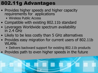 802.11g Advantages Provides higher speeds and higher capacity requirements for  applications Wireless Public Access Compatible with existing 802.11b standard Leverages Worldwide spectrum availability  in 2.4 GHz Likely to be less costly than 5 GHz alternatives Provides easy migration for current users of 802.11b WLANs Delivers backward support for existing 802.11b products Provides path to even higher speeds in the future 
