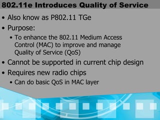 802.11e Introduces Quality of Service Also know as P802.11 TGe Purpose:  To enhance the 802.11 Medium Access  Control (MAC) to improve and manage  Quality of Service (QoS) Cannot be supported in current chip design Requires new radio chips Can do basic QoS in MAC layer 