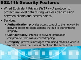 802.11b Security Features Wired Equivalent Privacy ( WEP ) – A protocol to protect link-level data during wireless transmission between clients and access points. Services: Authentication : provides access control to the network by denying access to client stations that fail to authenticate properly. Confidentiality : intends to prevent information compromise from casual eavesdropping Integrity : prevents messages from being modified while in transit between the wireless client and the access point. 