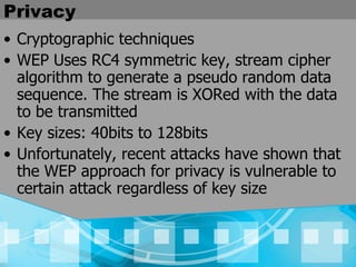 Privacy Cryptographic techniques WEP Uses RC4 symmetric key, stream cipher algorithm to generate a pseudo random data sequence. The stream is XORed with the data to be transmitted Key sizes: 40bits to 128bits Unfortunately, recent attacks have shown that the WEP approach for privacy is vulnerable to certain attack regardless of key size 