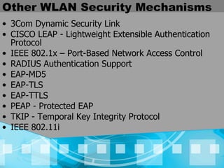 Other WLAN Security Mechanisms 3Com Dynamic Security Link CISCO LEAP - Lightweight Extensible Authentication Protocol IEEE 802.1x – Port-Based Network Access Control RADIUS Authentication Support EAP-MD5 EAP-TLS EAP-TTLS PEAP - Protected EAP TKIP - Temporal Key Integrity Protocol IEEE 802.11i 