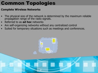Common Topologies Complete Wireless Networks The physical size of the network is determined by the maximum reliable propagation range of the radio signals.   Referred to as  ad hoc  networks  Are self-organizing networks without any centralized control   Suited for temporary situations such as meetings and conferences.   