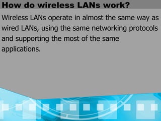 How do wireless LANs work? Wireless LANs operate in almost the same way as wired LANs, using the same networking protocols and supporting the most of the same applications.  