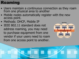 Roaming Users maintain a continuous connection as they roam from one physical area to another  Mobile nodes automatically register with the new access point.   Methods: DHCP, Mobile IP IEEE 802.11 standard does not address roaming, you may need  to purchase equipment from one  vendor if your users need to roam  from one access point to another.   