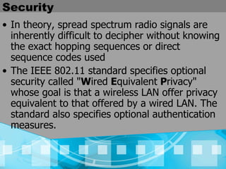 Security In theory, spread spectrum radio signals are inherently difficult to decipher without knowing the exact hopping sequences or direct sequence codes used  The IEEE 802.11 standard specifies optional security called " W ired  E quivalent  P rivacy" whose goal is that a wireless LAN offer privacy equivalent to that offered by a wired LAN. The standard also specifies optional authentication measures.   