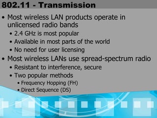 802.11 - Transmission Most wireless LAN products operate in unlicensed radio bands 2.4 GHz is most popular Available in most parts of the world No need for user licensing Most wireless LANs use spread-spectrum radio Resistant to interference, secure Two popular methods  Frequency Hopping (FH) Direct Sequence (DS) 