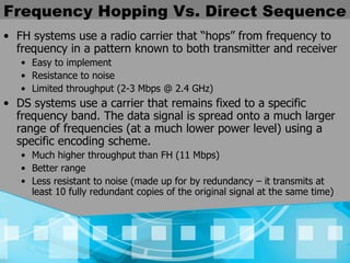 Frequency Hopping Vs. Direct Sequence FH systems use a radio carrier that “hops” from frequency to frequency in a pattern known to both transmitter and receiver Easy to implement Resistance to noise  Limited throughput (2-3 Mbps @ 2.4 GHz) DS systems use a carrier that remains fixed to a specific frequency band. The data signal is spread onto a much larger range of frequencies (at a much lower power level) using a specific encoding scheme. Much higher throughput than FH (11 Mbps)  Better range Less resistant to noise (made up for by redundancy – it transmits at least 10 fully redundant copies of the original signal at the same time) 