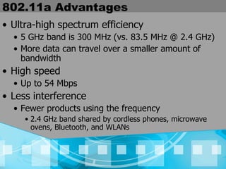 802.11a Advantages Ultra-high spectrum efficiency 5 GHz band is 300 MHz (vs. 83.5 MHz @ 2.4 GHz)  More data can travel over a smaller amount of bandwidth High speed Up to 54 Mbps  Less interference Fewer products using the frequency  2.4 GHz band shared by cordless phones, microwave ovens, Bluetooth, and WLANs 