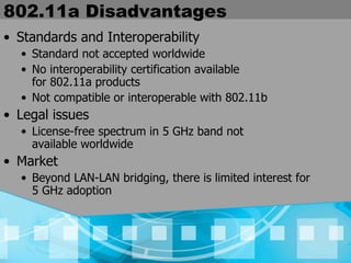802.11a Disadvantages Standards and Interoperability Standard not accepted worldwide No interoperability certification available  for 802.11a products Not compatible or interoperable with 802.11b Legal issues License-free spectrum in 5 GHz band not  available worldwide Market Beyond LAN-LAN bridging, there is limited interest for  5 GHz adoption 