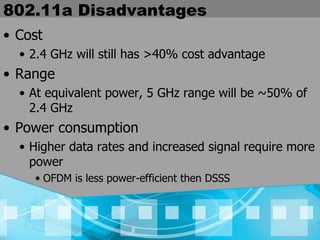 802.11a Disadvantages Cost 2.4 GHz will still has >40% cost advantage Range At equivalent power, 5 GHz range will be ~50% of 2.4 GHz Power consumption Higher data rates and increased signal require more power OFDM is less power-efficient then DSSS 