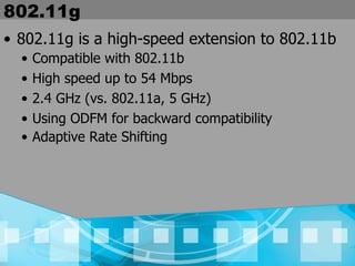 802.11g 802.11g is a high-speed extension to 802.11b Compatible with 802.11b High speed up to 54 Mbps  2.4 GHz (vs. 802.11a, 5 GHz) Using ODFM for backward compatibility Adaptive Rate Shifting 