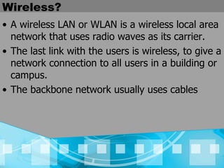 Wireless? A wireless LAN or WLAN is a wireless local area network that uses radio waves as its carrier. The last link with the users is wireless, to give a network connection to all users in a building or campus.  The backbone network usually uses cables 