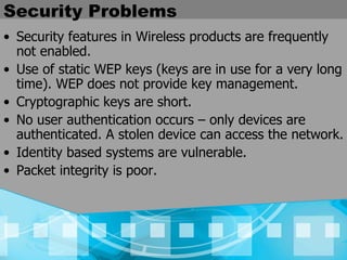 Security Problems Security features in Wireless products are frequently not enabled. Use of static WEP keys (keys are in use for a very long time). WEP does not provide key management. Cryptographic keys are short. No user authentication occurs – only devices are authenticated. A stolen device can access the network. Identity based systems are vulnerable. Packet integrity is poor. 