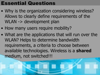 Essential Questions Why is the organization considering wireless? Allows to clearly define requirements of the WLAN -> development plan How many users require mobility? What are the applications that will run over the WLAN? Helps to determine bandwidth requirements, a criteria to choose between available technologies. Wireless is a  shared  medium, not switched!!! 