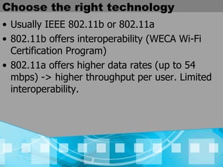 Choose the right technology Usually IEEE 802.11b or 802.11a 802.11b offers interoperability (WECA Wi-Fi Certification Program) 802.11a offers higher data rates (up to 54 mbps) -> higher throughput per user. Limited interoperability. 