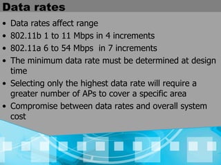 Data rates Data rates affect range 802.11b 1 to 11 Mbps in 4 increments 802.11a 6 to 54 Mbps  in 7 increments The minimum data rate must be determined at design time Selecting only the highest data rate will require a greater number of APs to cover a specific area Compromise between data rates and overall system cost 