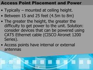 Access Point Placement and Power Typically – mounted at ceiling height. Between 15 and 25 feet (4.5m to 8m) The greater the height, the greater the difficulty to get power to the unit. Solution: consider devices that can be powered using CAT5 Ethernet cable (CISCO Aironet 1200 Series). Access points have internal or external antennas 