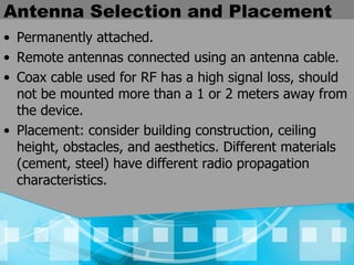 Antenna Selection and Placement Permanently attached. Remote antennas connected using an antenna cable. Coax cable used for RF has a high signal loss, should not be mounted more than a 1 or 2 meters away from the device. Placement: consider building construction, ceiling height, obstacles, and aesthetics. Different materials (cement, steel) have different radio propagation characteristics. 