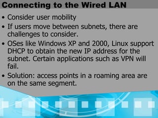 Connecting to the Wired LAN Consider user mobility If users move between subnets, there are challenges to consider. OSes like Windows XP and 2000, Linux support DHCP to obtain the new IP address for the subnet. Certain applications such as VPN will fail. Solution: access points in a roaming area are on the same segment.  