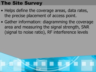The Site Survey Helps define the coverage areas, data rates, the precise placement of access point. Gather information: diagramming the coverage area and measuring the signal strength, SNR (signal to noise ratio), RF interference levels 