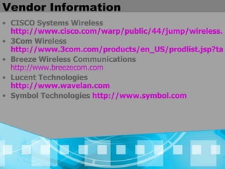 Vendor Information CISCO Systems Wireless  http://www.cisco.com/warp/public/44/jump/wireless.shtml 3Com Wireless  http://www.3com.com/products/en_US/prodlist.jsp?tab=cat&pathtype=purchase&cat=13&selcat=Wireless+Products Breeze Wireless Communications  http://www.breezecom.com Lucent Technologies  http://www.wavelan.com Symbol Technologies  http://www.symbol.com  