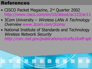 References CISCO Packet Magazine, 2 nd  Quarter 2002  http://www.cisco.com/en/US/about/ac123/ac114/ac173/ac168/about_cisco_packet_issue_home.html 3Com University –  Wireless LANs A Technology Overview  www.3com.com/3comu National Institute of Standards and Technology  Wireless Network Security  http://csrc.nist.gov/publications/drafts/draft-sp800-48.pdf 