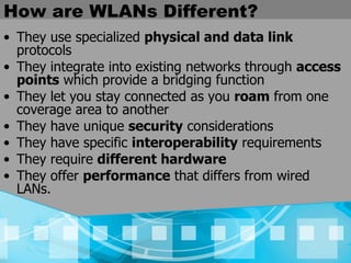 How are WLANs Different? They use specialized  physical and data link  protocols They integrate into existing networks through  access points  which provide a bridging function They let you stay connected as you  roam  from one coverage area to another They have unique  security  considerations   They have specific  interoperability  requirements   They require  different hardware   They offer  performance  that differs from wired LANs.   