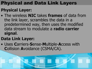 Physical and Data Link Layers Physical Layer: The wireless  NIC  takes  frames  of data from the link layer, scrambles the data in a predetermined way, then uses the modified data stream to modulate a  radio carrier signal .   Data Link Layer: Uses  C arriers- S ense- M ultiple- A ccess with  C ollision  A voidance   (CSMA/CA).   