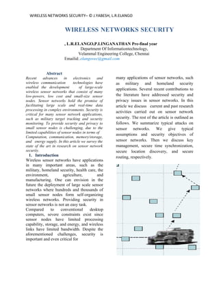 WIRELESS NETWORKS SECURITY– © J.YABESH, L.R.ELANGO


                        WIRELESS NETWORKS SECURITY

                        , L.R.ELANGO,P.LINGANATHAN Pre-final year
                                 Department Of Informationtechnology,
                               Velammal Engineering College, Chennai
                        Emailid:,elangovec@gmail.com


            Abstract
Recent      advances      in   electronics    and   many applications of sensor networks, such
wireless communication         technologies have    as military and homeland security
enabled the development            of large-scale
                                                    applications. Several recent contributions to
wireless sensor networks that consist of many
low-powers, low cost and small-size sensor          the literature have addressed security and
nodes. Sensor networks hold the promise of          privacy issues in sensor networks. In this
facilitating large scale and real-time data         article we discuss current and past research
processing in complex environments. Security is
                                                    activities carried out on sensor network
critical for many sensor network applications,
such as military target tracking and security       security. The rest of the article is outlined as
monitoring. To provide security and privacy to      follows. We summarize typical attacks on
small sensor nodes is challenging, due to the       sensor networks. We give typical
limited capabilities of sensor nodes in terms of
                                                    assumptions and security objectives of
Computation, communication, memory/storage,
and energy supply. In this article we survey the    sensor networks. Then we discuss key
state of the art in research on sensor network      management, secure time synchronization,
security.                                           secure location discovery, and secure
  1. Introduction                                   routing, respectively.
Wireless sensor networks have applications
in many important areas, such as the
military, homeland security, health care, the
environment,           agriculture,      and
manufacturing. One can envision in the
future the deployment of large scale sensor
networks where hundreds and thousands of
small sensor nodes form self-organizing
wireless networks. Providing security in
sensor networks is not an easy task.
Compared       to    conventional    desktop
computers, severe constraints exist since
sensor nodes have limited processing
capability, storage, and energy, and wireless
links have limited bandwidth. Despite the
aforementioned challenges, security is
important and even critical for
 